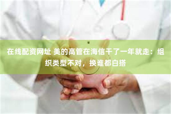 在线配资网址 美的高管在海信干了一年就走：组织类型不对，换谁都白搭