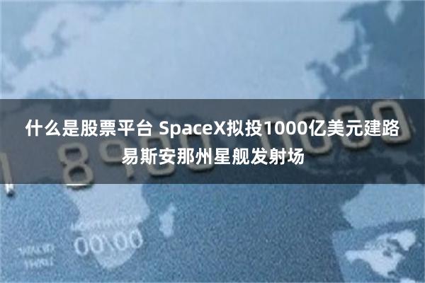 什么是股票平台 SpaceX拟投1000亿美元建路易斯安那州星舰发射场
