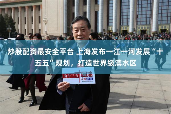 炒股配资最安全平台 上海发布一江一河发展“十五五”规划，打造世界级滨水区