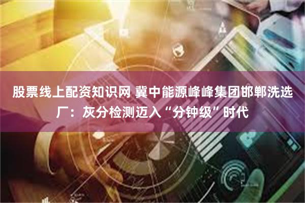 股票线上配资知识网 冀中能源峰峰集团邯郸洗选厂：灰分检测迈入“分钟级”时代