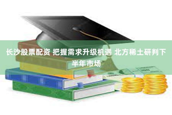 长沙股票配资 把握需求升级机遇 北方稀土研判下半年市场
