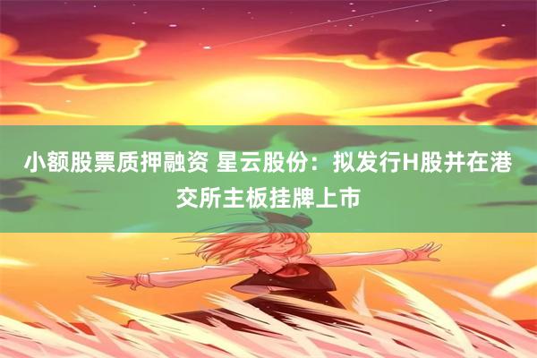 小额股票质押融资 星云股份：拟发行H股并在港交所主板挂牌上市