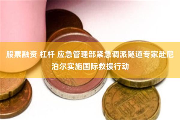 股票融资 杠杆 应急管理部紧急调派隧道专家赴尼泊尔实施国际救援行动