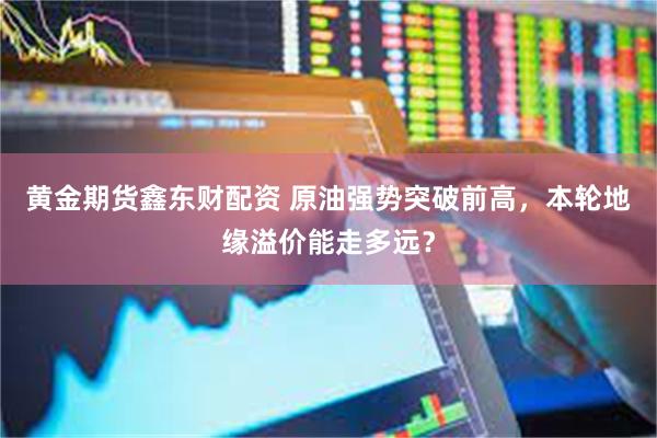 黄金期货鑫东财配资 原油强势突破前高，本轮地缘溢价能走多远？