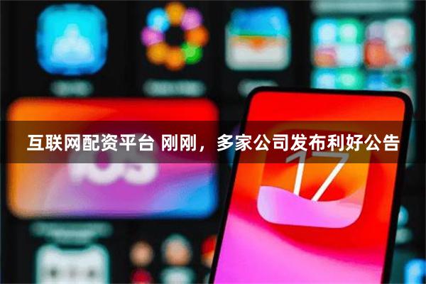 互联网配资平台 刚刚，多家公司发布利好公告