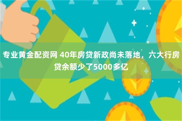 专业黄金配资网 40年房贷新政尚未落地，六大行房贷余额少了5000多亿
