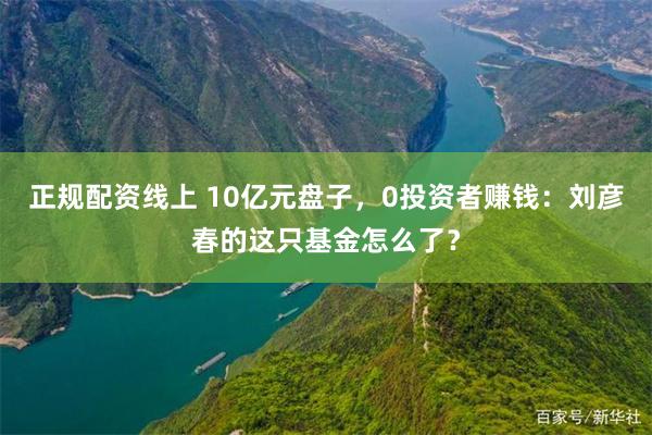 正规配资线上 10亿元盘子，0投资者赚钱：刘彦春的这只基金怎么了？