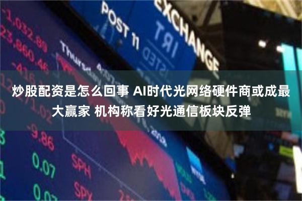 炒股配资是怎么回事 AI时代光网络硬件商或成最大赢家 机构称看好光通信板块反弹