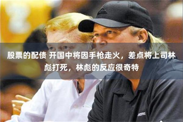 股票的配债 开国中将因手枪走火，差点将上司林彪打死，林彪的反应很奇特