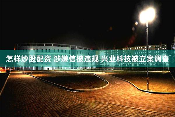 怎样炒股配资 涉嫌信披违规 兴业科技被立案调查