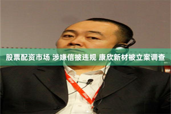 股票配资市场 涉嫌信披违规 康欣新材被立案调查