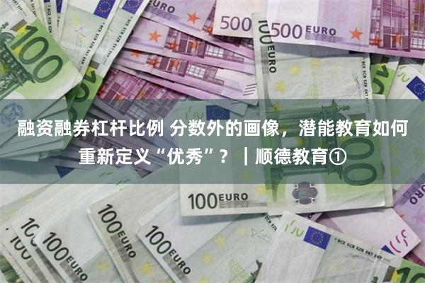 融资融券杠杆比例 分数外的画像，潜能教育如何重新定义“优秀”？｜顺德教育①
