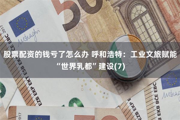 股票配资的钱亏了怎么办 呼和浩特：工业文旅赋能“世界乳都”建设(7)
