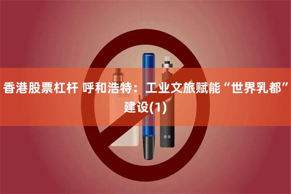 香港股票杠杆 呼和浩特:工业文旅赋能“世界乳都”建设(1)