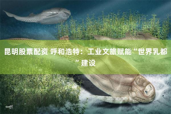 昆明股票配资 呼和浩特：工业文旅赋能“世界乳都”建设