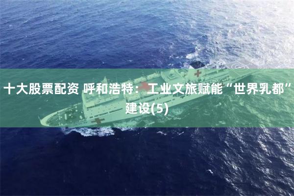 十大股票配资 呼和浩特：工业文旅赋能“世界乳都”建设(5)