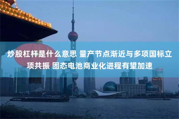 炒股杠杆是什么意思 量产节点渐近与多项国标立项共振 固态电池商业化进程有望加速