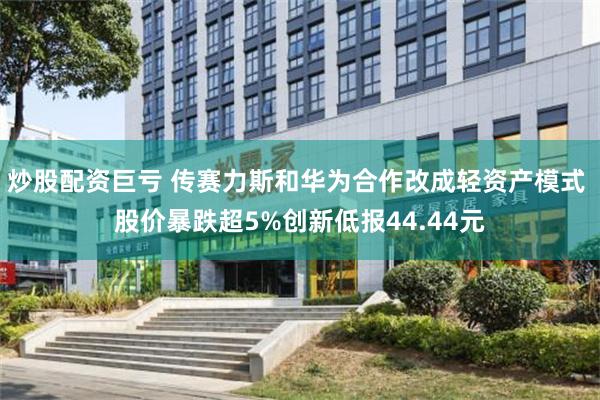 炒股配资巨亏 传赛力斯和华为合作改成轻资产模式 股价暴跌超5%创新低报44.44元