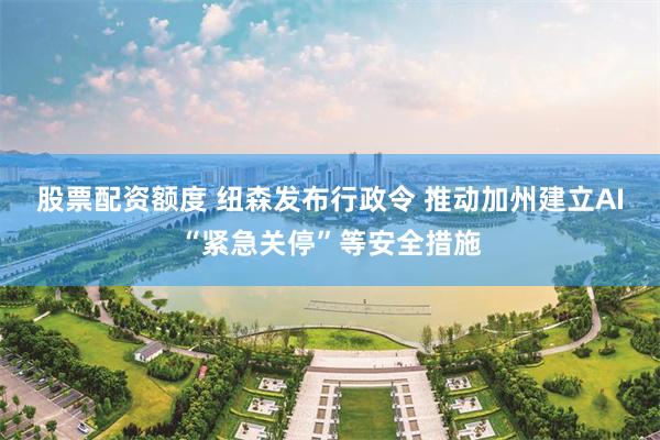 股票配资额度 纽森发布行政令 推动加州建立AI“紧急关停”等安全措施