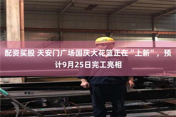 配资买股 天安门广场国庆大花篮正在“上新”，预计9月25日完工亮相