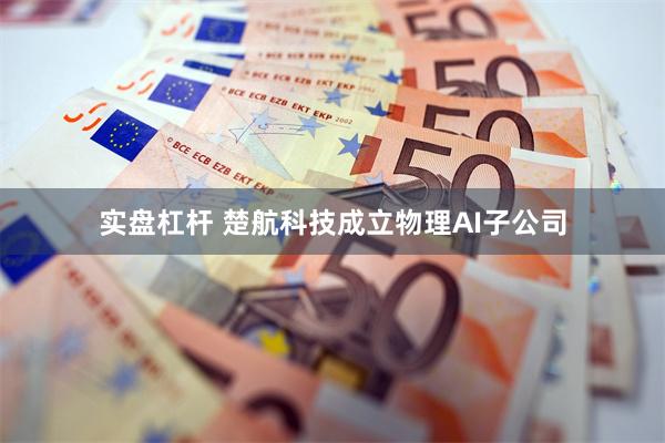 实盘杠杆 楚航科技成立物理AI子公司