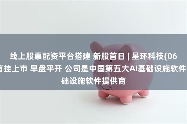 线上股票配资平台搭建 新股首日 | 星环科技(06727)首挂上市 早盘平开 公司是中国第五大AI基础设施软件提供商