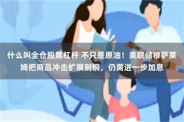 什么叫全仓股票杠杆 不只是原油！美联储穆萨莱姆把商品冲击扩展到铜，仍需进一步加息