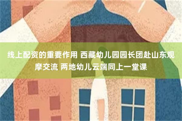 线上配资的重要作用 西藏幼儿园园长团赴山东观摩交流 两地幼儿云端同上一堂课