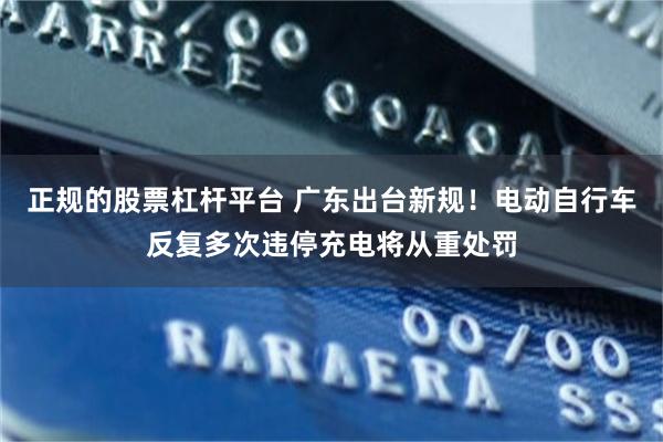 正规的股票杠杆平台 广东出台新规！电动自行车反复多次违停充电将从重处罚