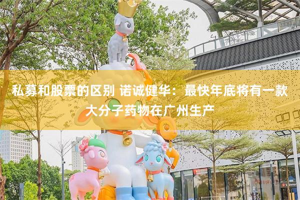 私募和股票的区别 诺诚健华：最快年底将有一款大分子药物在广州生产