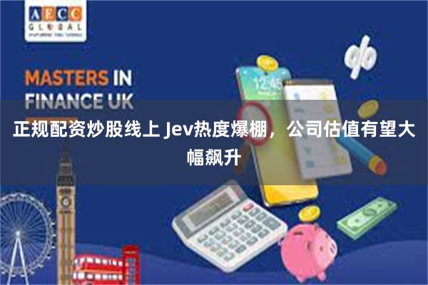 正规配资炒股线上 Jev热度爆棚,公司估值有望大幅飙升