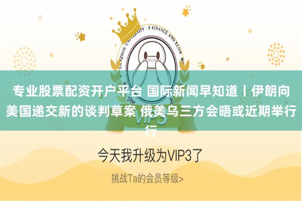 专业股票配资开户平台 国际新闻早知道丨伊朗向美国递交新的谈判草案 俄美乌三方会晤或近期举行