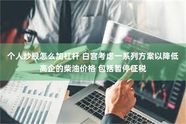 个人炒股怎么加杠杆 白宫考虑一系列方案以降低高企的柴油价格 包括暂停征税