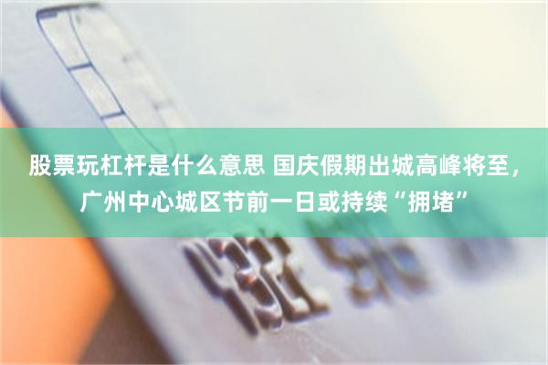 股票玩杠杆是什么意思 国庆假期出城高峰将至，广州中心城区节前一日或持续“拥堵”