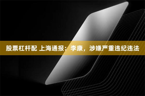 股票杠杆配 上海通报：李康，涉嫌严重违纪违法