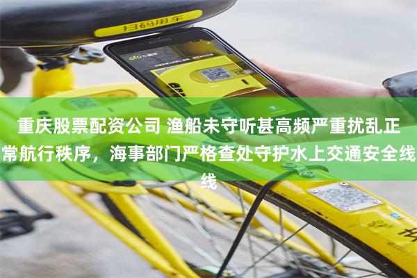 重庆股票配资公司 渔船未守听甚高频严重扰乱正常航行秩序，海事部门严格查处守护水上交通安全线
