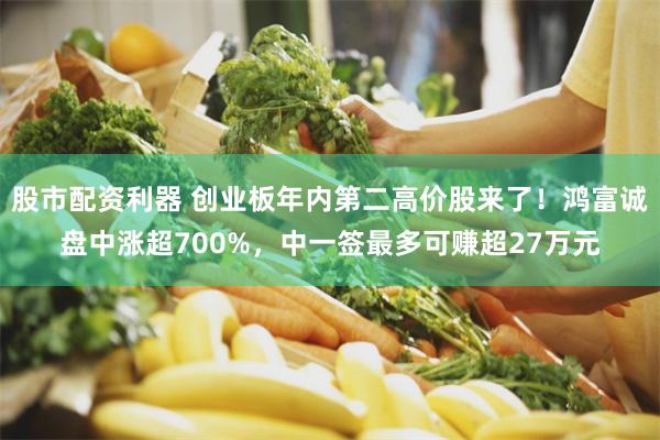 股市配资利器 创业板年内第二高价股来了！鸿富诚盘中涨超700%，中一签最多可赚超27万元