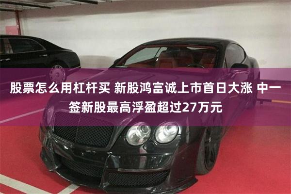股票怎么用杠杆买 新股鸿富诚上市首日大涨 中一签新股最高浮盈超过27万元