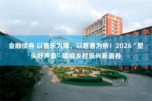 金融债券 以音乐为媒、以慈善为桥！2026“塱头好声音”唱响乡村振兴新画卷