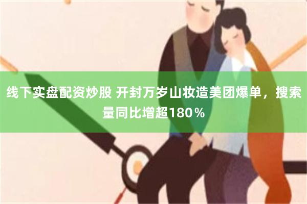 线下实盘配资炒股 开封万岁山妆造美团爆单，搜索量同比增超180％