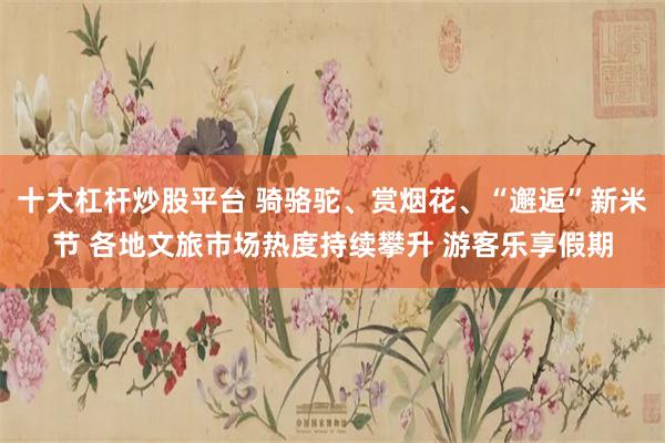 十大杠杆炒股平台 骑骆驼、赏烟花、“邂逅”新米节 各地文旅市场热度持续攀升 游客乐享假期