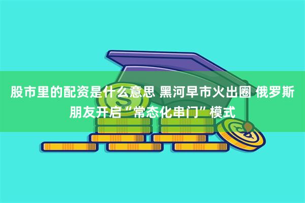 股市里的配资是什么意思 黑河早市火出圈 俄罗斯朋友开启“常态化串门”模式