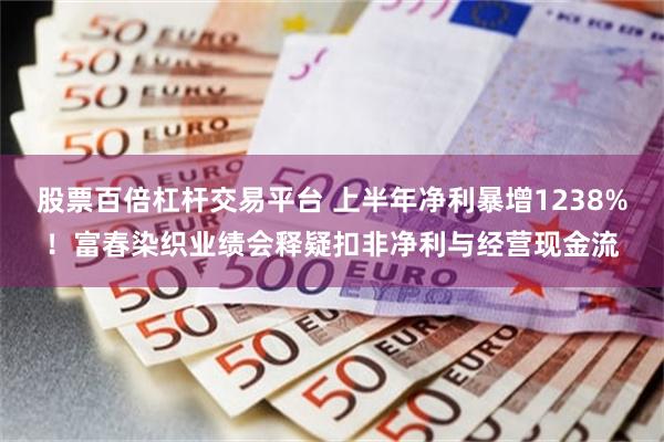 股票百倍杠杆交易平台 上半年净利暴增1238%！富春染织业绩会释疑扣非净利与经营现金流