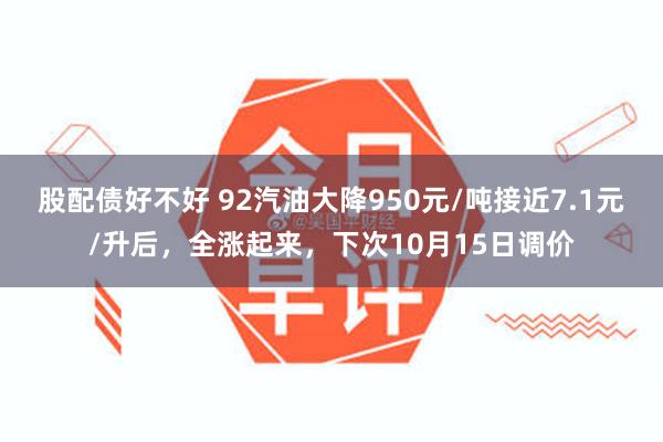股配债好不好 92汽油大降950元/吨接近7.1元/升后，全涨起来，下次10月15日调价