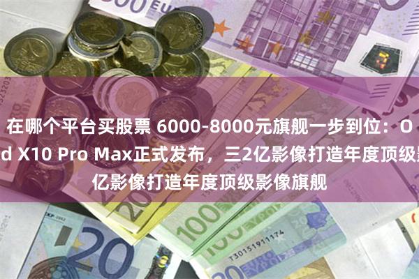 在哪个平台买股票 6000-8000元旗舰一步到位：OPPO Find X10 Pro Max正式发布，三2亿影像打造年度顶级影像旗舰