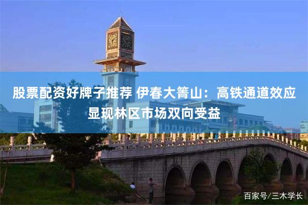 股票配资好牌子推荐 伊春大箐山：高铁通道效应显现林区市场双向受益