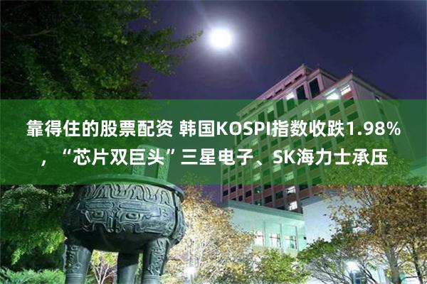 靠得住的股票配资 韩国KOSPI指数收跌1.98%，“芯片双巨头”三星电子、SK海力士承压