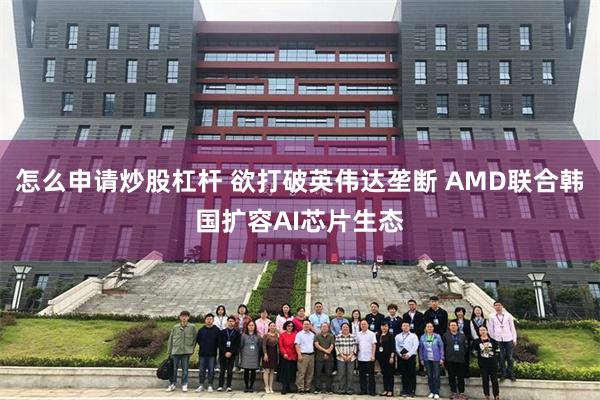 怎么申请炒股杠杆 欲打破英伟达垄断 AMD联合韩国扩容AI芯片生态