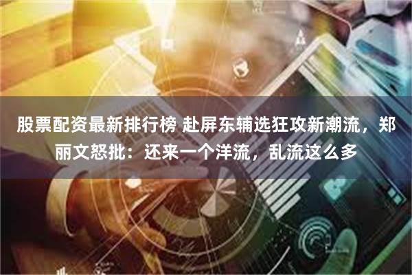 股票配资最新排行榜 赴屏东辅选狂攻新潮流,郑丽文怒批:还来一个洋流,乱流这么多