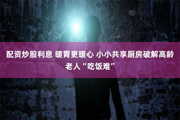 配资炒股利息 暖胃更暖心 小小共享厨房破解高龄老人“吃饭难”